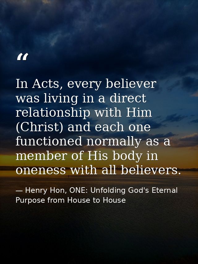 In Acts, every believer was living in a direct relationship with Him (Christ) and each one functioned normally as a memb — Henry Hon, ONE: Unfolding God's Eternal Purpose from House to House