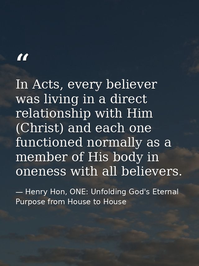 In Acts, every believer was living in a direct relationship with Him (Christ) and each one functioned normally as a memb — Henry Hon, ONE: Unfolding God's Eternal Purpose from House to House