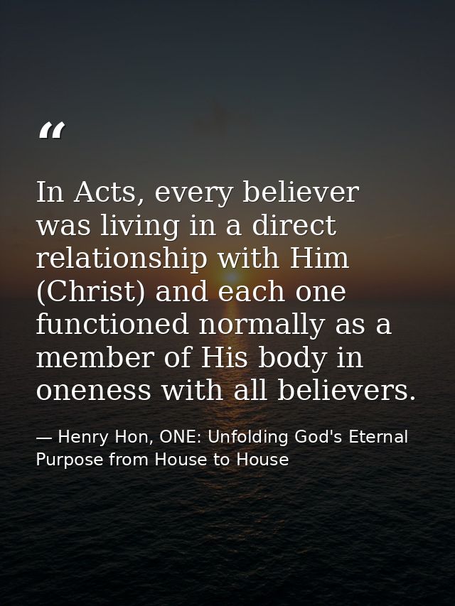 In Acts, every believer was living in a direct relationship with Him (Christ) and each one functioned normally as a memb — Henry Hon, ONE: Unfolding God's Eternal Purpose from House to House