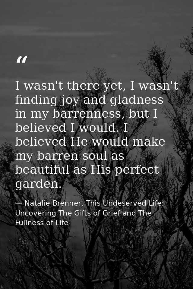 I wasn't there yet, I wasn't finding joy and gladness in my barrenness, but I believed I would. I believed He would make — Natalie Brenner, This Undeserved Life: Uncovering The Gifts of Grief and The Fullness of Life