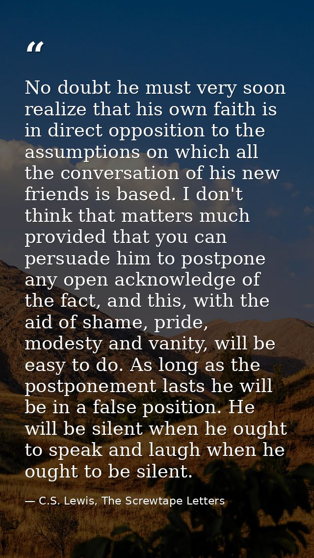 No doubt he must very soon realize that his own faith is in direct opposition to the assumptions on which all the conver — C.S. Lewis, The Screwtape Letters