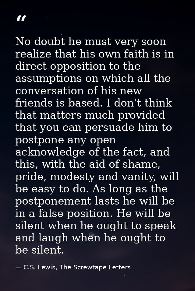 No doubt he must very soon realize that his own faith is in direct opposition to the assumptions on which all the conver — C.S. Lewis, The Screwtape Letters