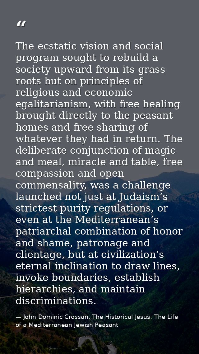 The ecstatic vision and social program sought to rebuild a society upward from its grass roots but on principles of reli — John Dominic Crossan, The Historical Jesus: The Life of a Mediterranean Jewish Peasant