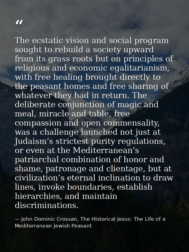 The ecstatic vision and social program sought to rebuild a society upward from its grass roots but on principles of reli — John Dominic Crossan, The Historical Jesus: The Life of a Mediterranean Jewish Peasant