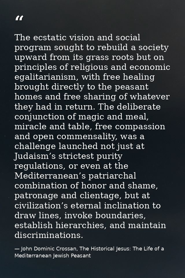 The ecstatic vision and social program sought to rebuild a society upward from its grass roots but on principles of reli — John Dominic Crossan, The Historical Jesus: The Life of a Mediterranean Jewish Peasant