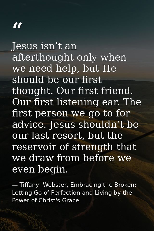 Jesus isn’t an afterthought only when we need help, but He should be our first thought. Our first friend. Our first list — Tiffany  Webster, Embracing the Broken: Letting Go of Perfection and Living by the Power of Christ's Grace