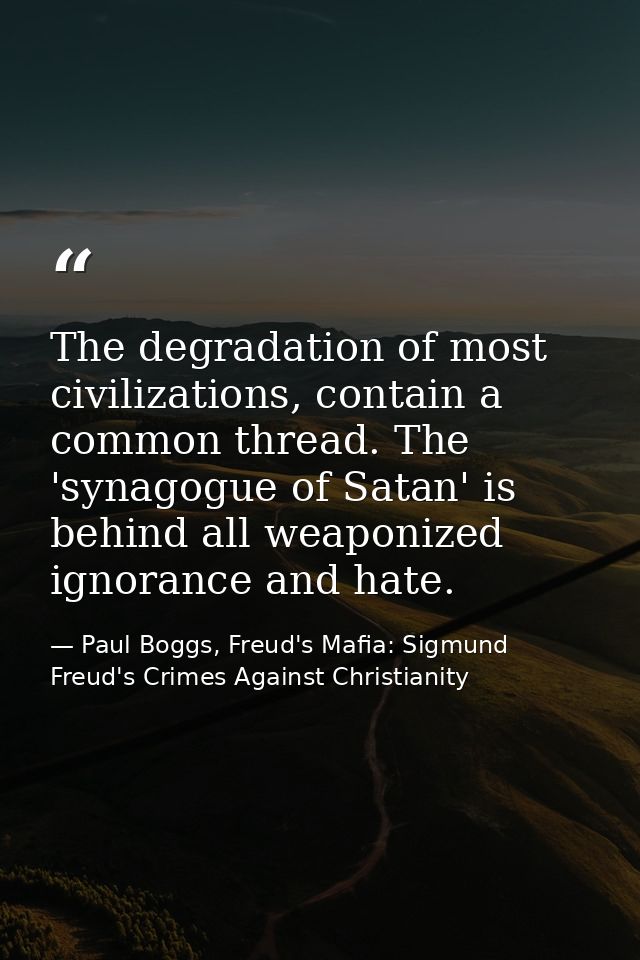The degradation of most civilizations, contain a common thread. The 'synagogue of Satan' is behind all weaponized ignora — Paul Boggs, Freud's Mafia: Sigmund Freud's Crimes Against Christianity