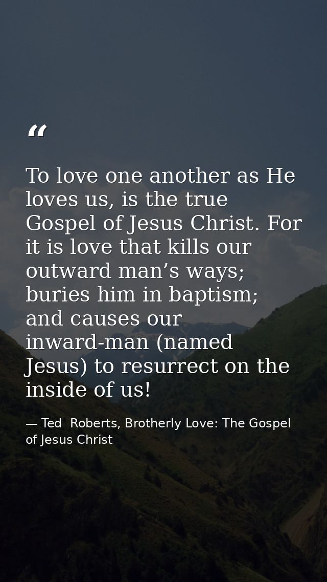 To love one another as He loves us, is the true Gospel of Jesus Christ. For it is love that kills our outward man’s ways — Ted  Roberts, Brotherly Love: The Gospel of Jesus Christ