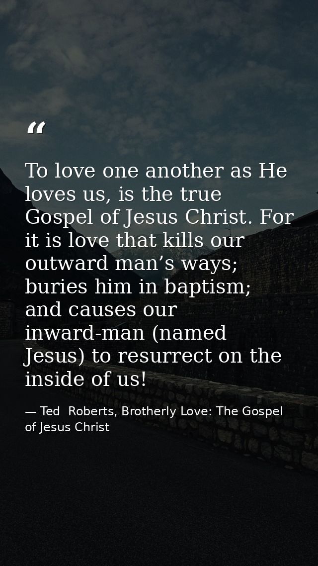 To love one another as He loves us, is the true Gospel of Jesus Christ. For it is love that kills our outward man’s ways — Ted  Roberts, Brotherly Love: The Gospel of Jesus Christ