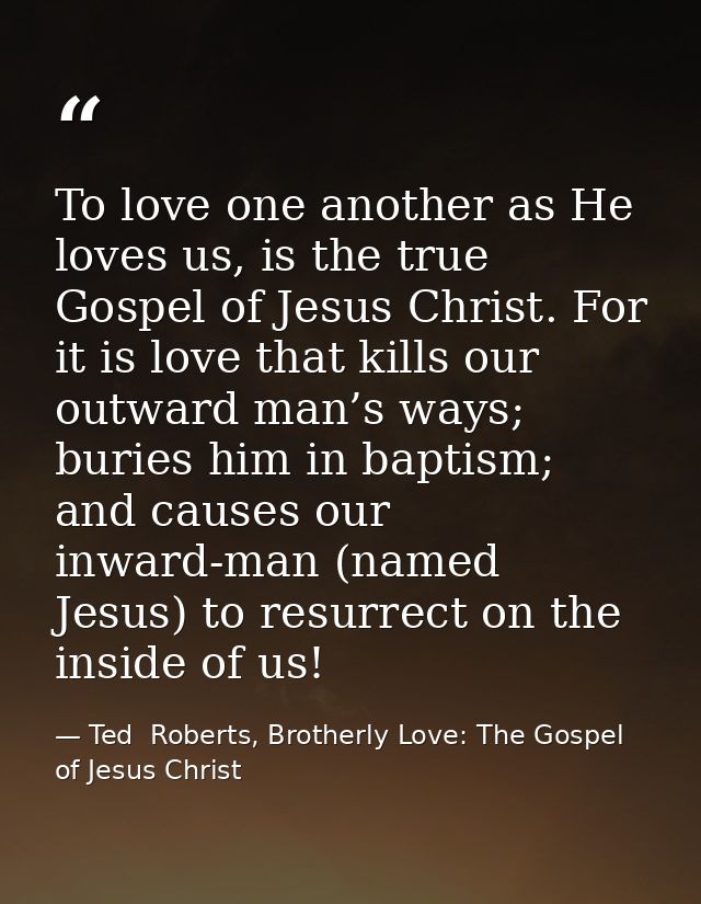To love one another as He loves us, is the true Gospel of Jesus Christ. For it is love that kills our outward man’s ways — Ted  Roberts, Brotherly Love: The Gospel of Jesus Christ