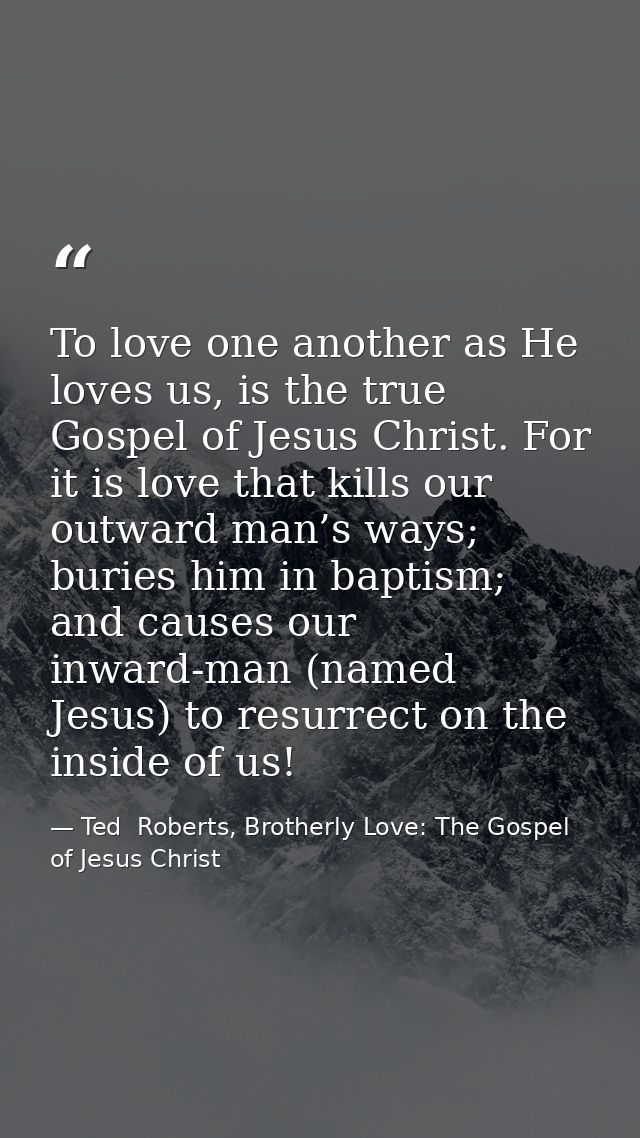 To love one another as He loves us, is the true Gospel of Jesus Christ. For it is love that kills our outward man’s ways — Ted  Roberts, Brotherly Love: The Gospel of Jesus Christ