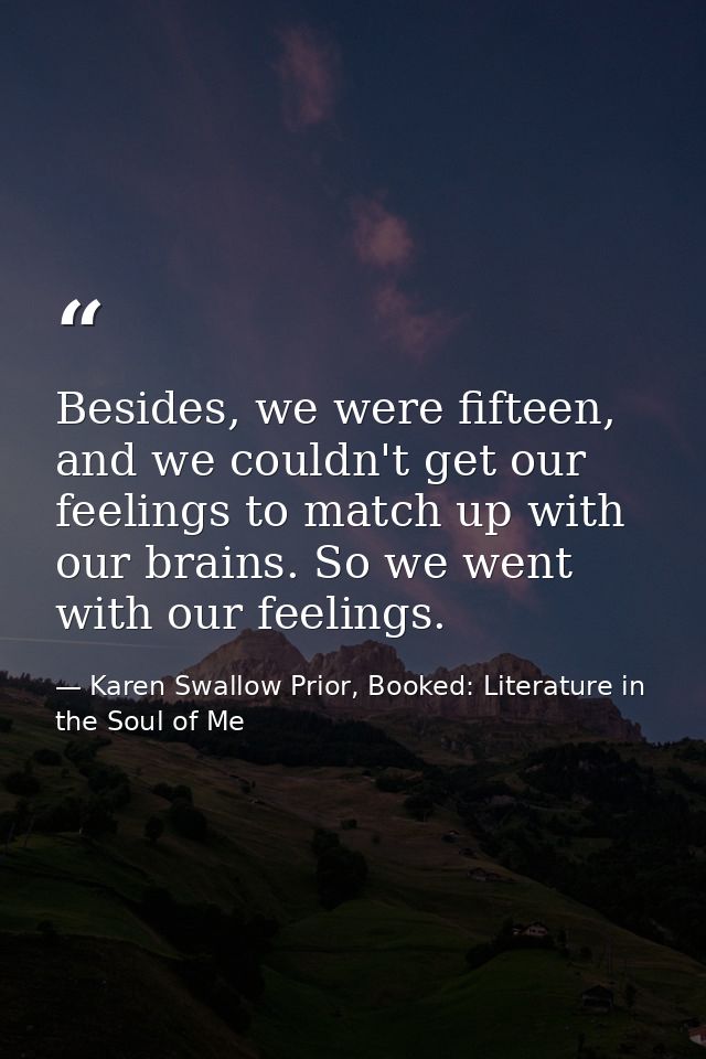 Besides, we were fifteen, and we couldn't get our feelings to match up with our brains. So we went with our feelings. — Karen Swallow Prior, Booked: Literature in the Soul of Me