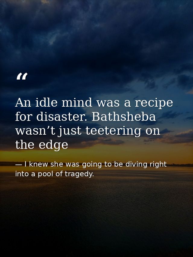An idle mind was a recipe for disaster. Bathsheba wasn’t just teetering on the edge — I knew she was going to be diving right into a pool of tragedy.