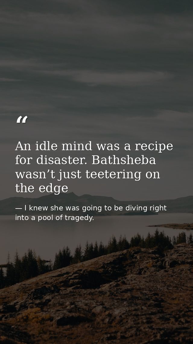 An idle mind was a recipe for disaster. Bathsheba wasn’t just teetering on the edge — I knew she was going to be diving right into a pool of tragedy.