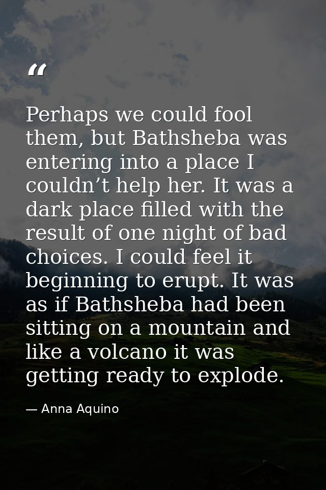 Perhaps we could fool them, but Bathsheba was entering into a place I couldn’t help her. It was a dark place filled with — Anna Aquino