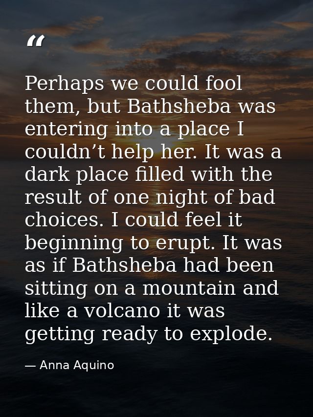 Perhaps we could fool them, but Bathsheba was entering into a place I couldn’t help her. It was a dark place filled with — Anna Aquino