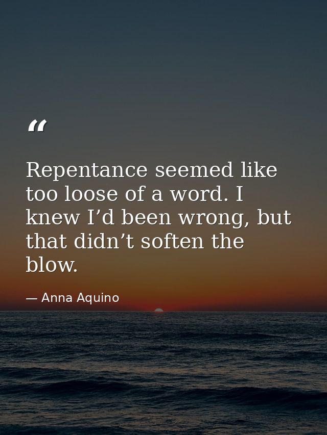 Repentance seemed like too loose of a word. I knew I’d been wrong, but that didn’t soften the blow. — Anna Aquino
