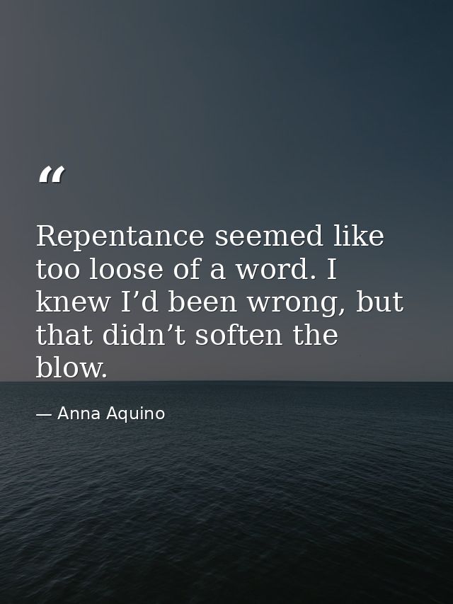 Repentance seemed like too loose of a word. I knew I’d been wrong, but that didn’t soften the blow. — Anna Aquino