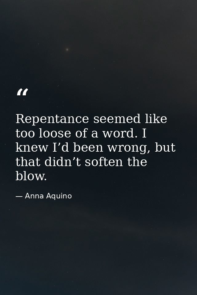 Repentance seemed like too loose of a word. I knew I’d been wrong, but that didn’t soften the blow. — Anna Aquino