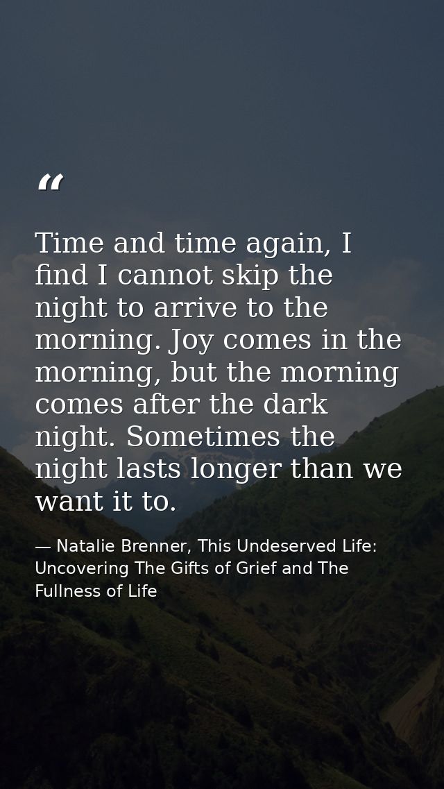 Time and time again, I find I cannot skip the night to arrive to the morning. Joy comes in the morning, but the morning  — Natalie Brenner, This Undeserved Life: Uncovering The Gifts of Grief and The Fullness of Life