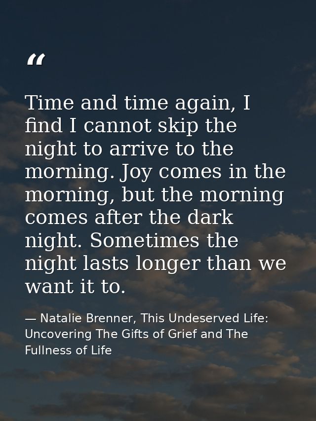 Time and time again, I find I cannot skip the night to arrive to the morning. Joy comes in the morning, but the morning  — Natalie Brenner, This Undeserved Life: Uncovering The Gifts of Grief and The Fullness of Life