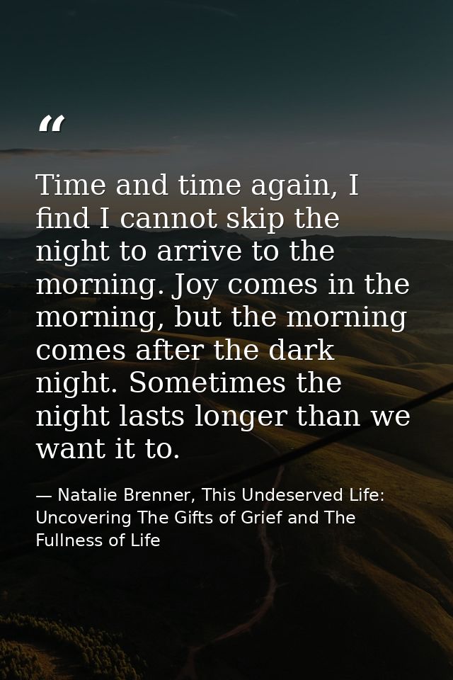 Time and time again, I find I cannot skip the night to arrive to the morning. Joy comes in the morning, but the morning  — Natalie Brenner, This Undeserved Life: Uncovering The Gifts of Grief and The Fullness of Life