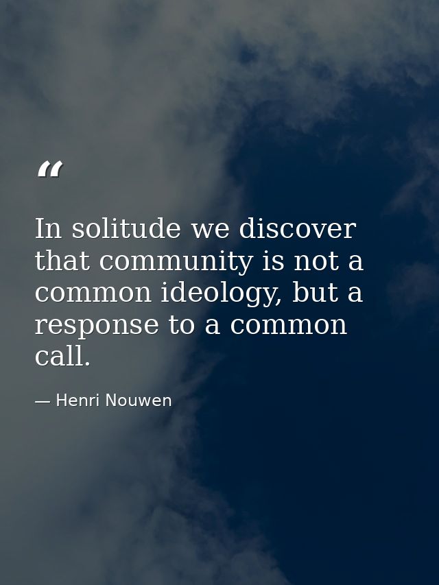 In solitude we discover that community is not a common ideology, but a response to a common call. — Henri Nouwen