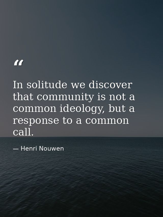 In solitude we discover that community is not a common ideology, but a response to a common call. — Henri Nouwen