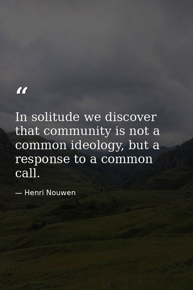 In solitude we discover that community is not a common ideology, but a response to a common call. — Henri Nouwen