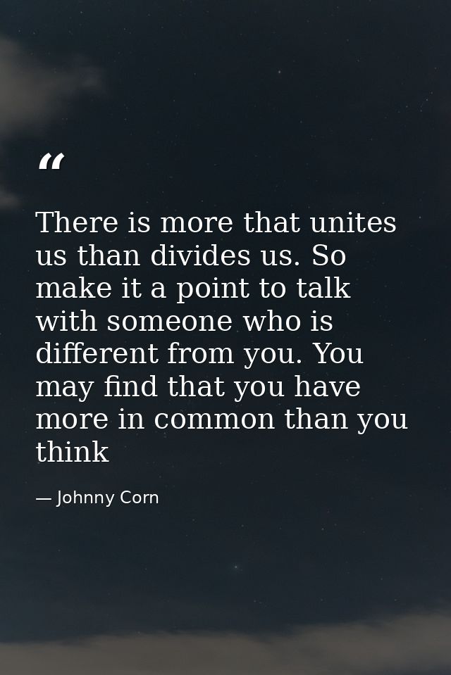 There is more that unites us than divides us. So make it a point to talk with someone who is different from you. You may — Johnny Corn