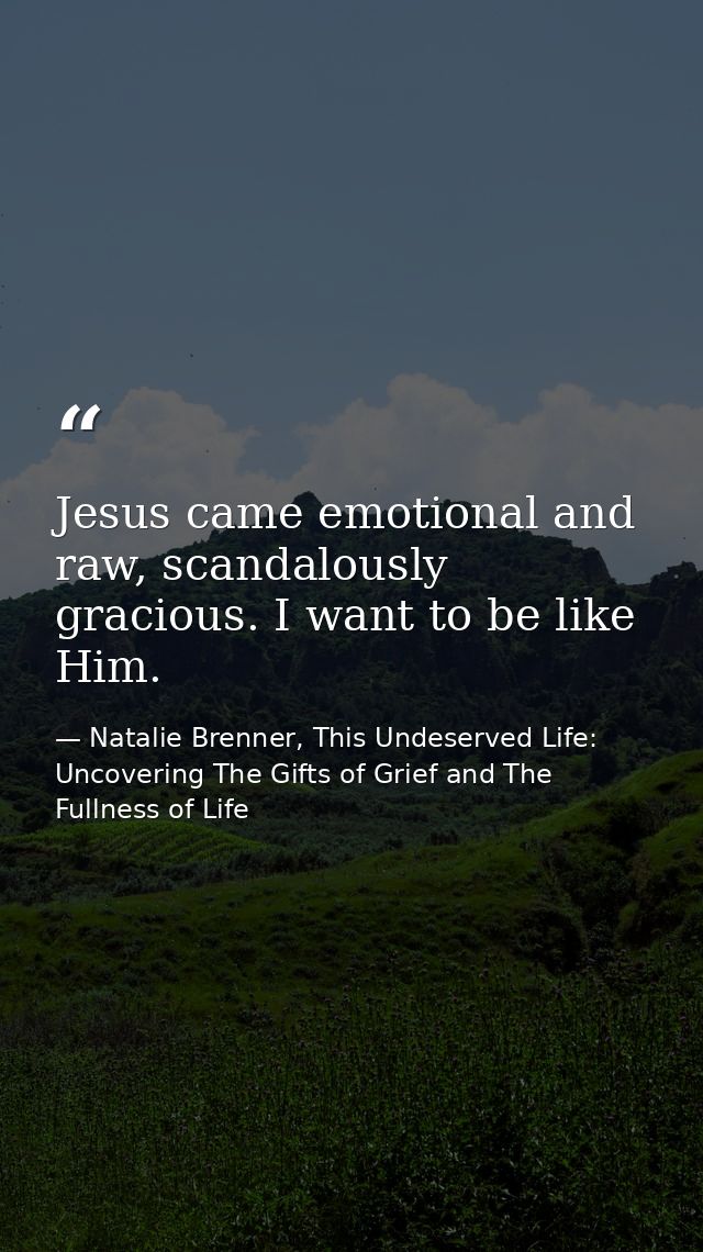 Jesus came emotional and raw, scandalously gracious. I want to be like Him. — Natalie Brenner, This Undeserved Life: Uncovering The Gifts of Grief and The Fullness of Life