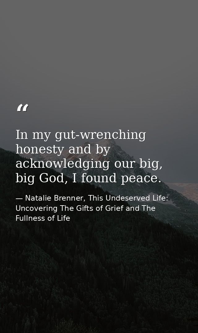 In my gut-wrenching honesty and by acknowledging our big, big God, I found peace. — Natalie Brenner, This Undeserved Life: Uncovering The Gifts of Grief and The Fullness of Life