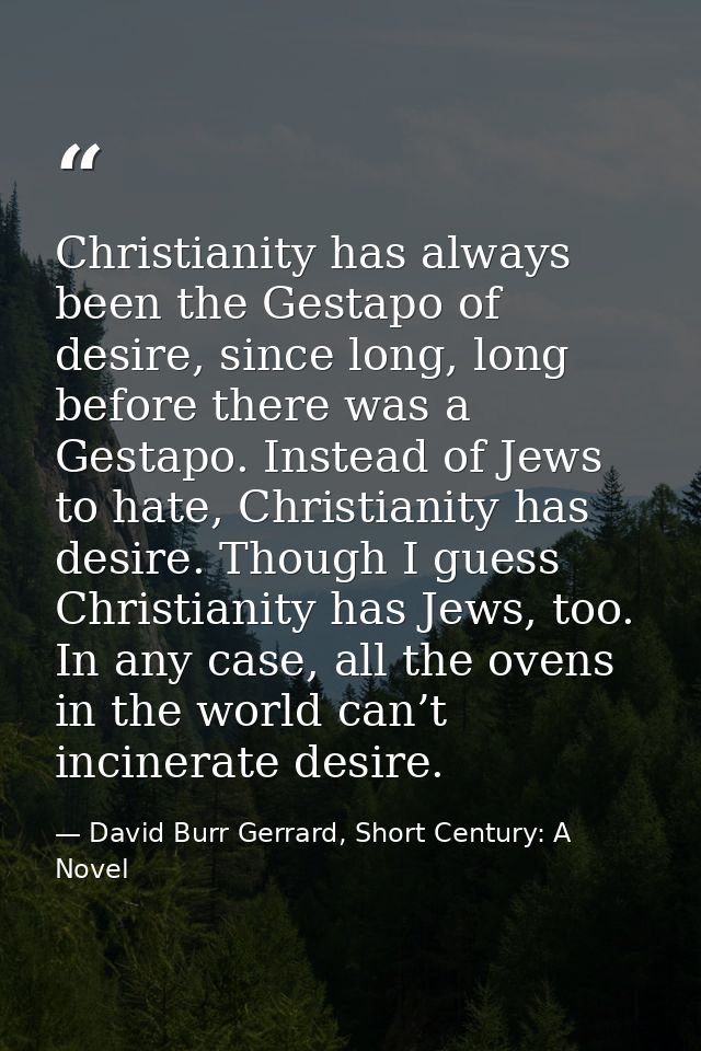 Christianity has always been the Gestapo of desire, since long, long before there was a Gestapo. Instead of Jews to hate — David Burr Gerrard, Short Century: A Novel