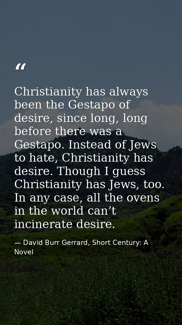 Christianity has always been the Gestapo of desire, since long, long before there was a Gestapo. Instead of Jews to hate — David Burr Gerrard, Short Century: A Novel