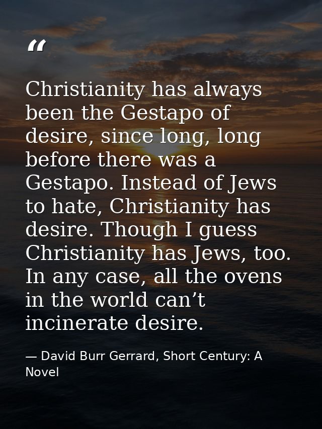 Christianity has always been the Gestapo of desire, since long, long before there was a Gestapo. Instead of Jews to hate — David Burr Gerrard, Short Century: A Novel