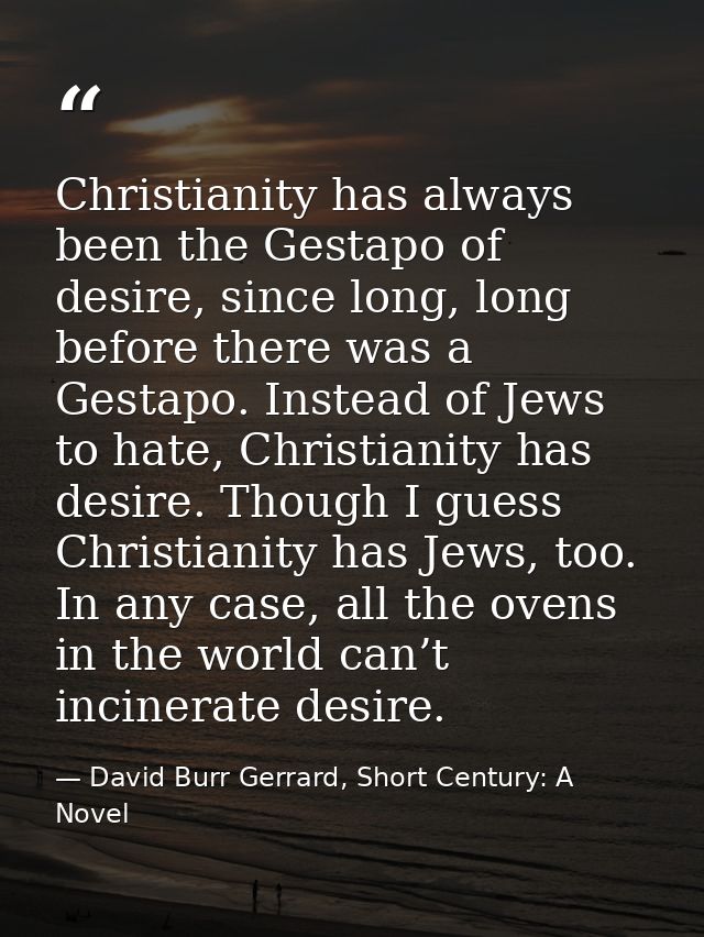 Christianity has always been the Gestapo of desire, since long, long before there was a Gestapo. Instead of Jews to hate — David Burr Gerrard, Short Century: A Novel