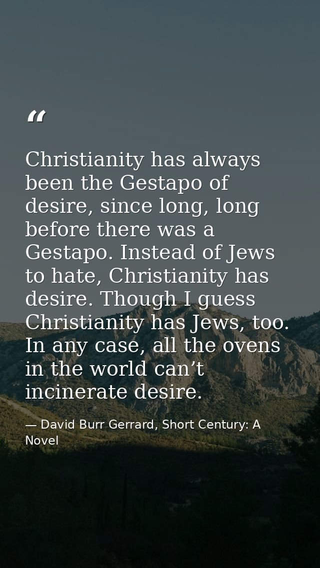 Christianity has always been the Gestapo of desire, since long, long before there was a Gestapo. Instead of Jews to hate — David Burr Gerrard, Short Century: A Novel