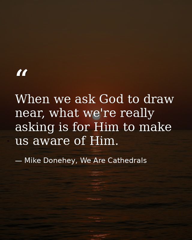 When we ask God to draw near, what we're really asking is for Him to make us aware of Him. — Mike Donehey, We Are Cathedrals