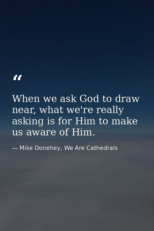 When we ask God to draw near, what we're really asking is for Him to make us aware of Him. — Mike Donehey, We Are Cathedrals