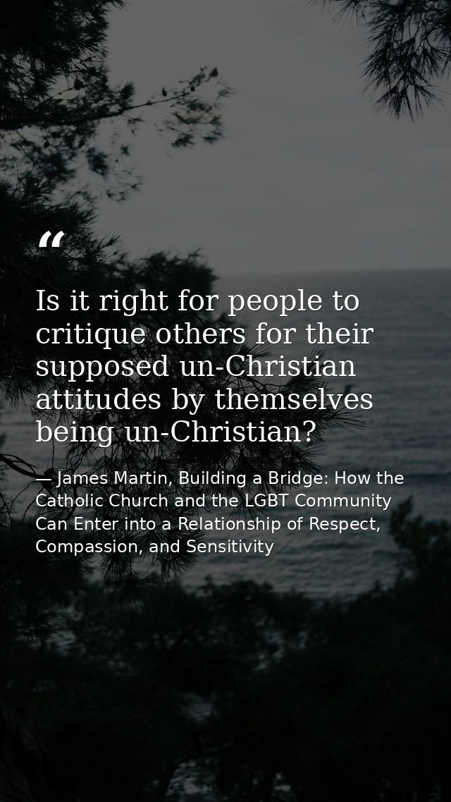 Is it right for people to critique others for their supposed un-Christian attitudes by themselves being un-Christian? — James Martin, Building a Bridge: How the Catholic Church and the LGBT Community Can Enter into a Relationship of Respect, Compassion, and Sensitivity