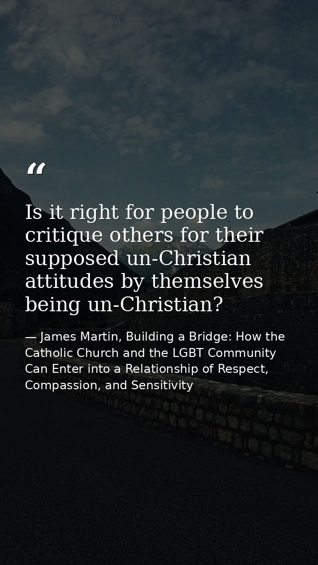 Is it right for people to critique others for their supposed un-Christian attitudes by themselves being un-Christian? — James Martin, Building a Bridge: How the Catholic Church and the LGBT Community Can Enter into a Relationship of Respect, Compassion, and Sensitivity