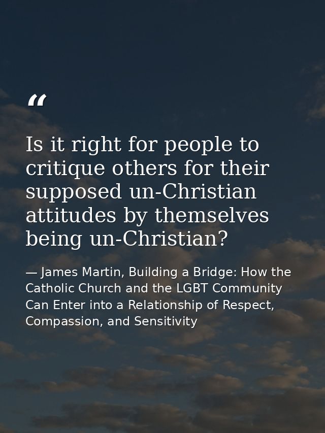 Is it right for people to critique others for their supposed un-Christian attitudes by themselves being un-Christian? — James Martin, Building a Bridge: How the Catholic Church and the LGBT Community Can Enter into a Relationship of Respect, Compassion, and Sensitivity
