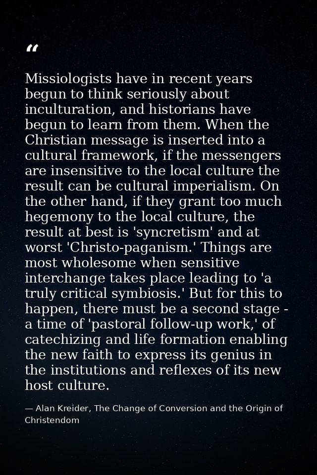 Missiologists have in recent years begun to think seriously about inculturation, and historians have begun to learn from — Alan Kreider, The Change of Conversion and the Origin of Christendom