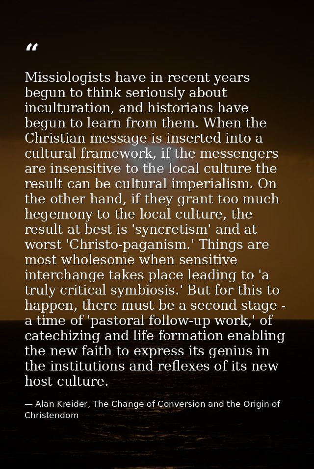 Missiologists have in recent years begun to think seriously about inculturation, and historians have begun to learn from — Alan Kreider, The Change of Conversion and the Origin of Christendom