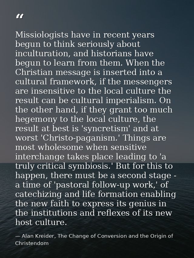 Missiologists have in recent years begun to think seriously about inculturation, and historians have begun to learn from — Alan Kreider, The Change of Conversion and the Origin of Christendom