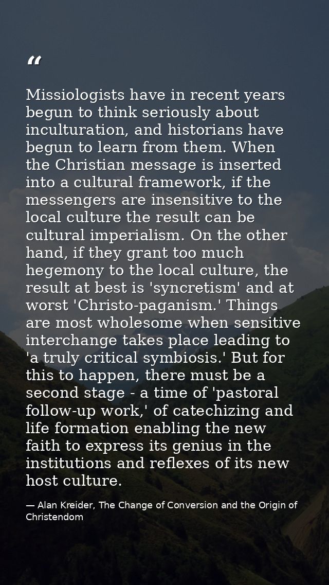 Missiologists have in recent years begun to think seriously about inculturation, and historians have begun to learn from — Alan Kreider, The Change of Conversion and the Origin of Christendom