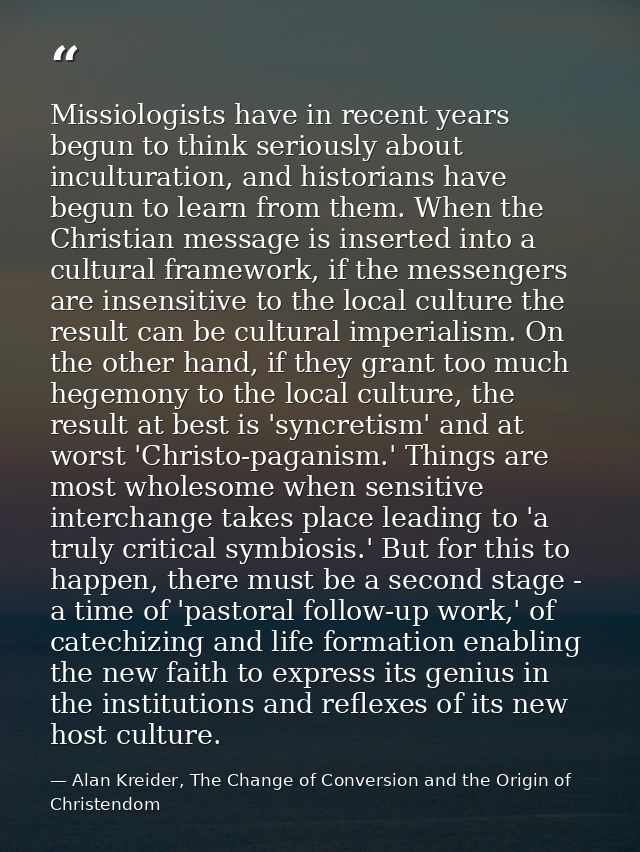 Missiologists have in recent years begun to think seriously about inculturation, and historians have begun to learn from — Alan Kreider, The Change of Conversion and the Origin of Christendom
