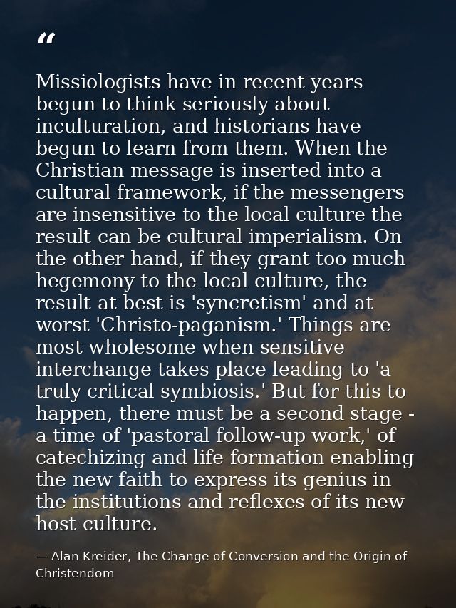 Missiologists have in recent years begun to think seriously about inculturation, and historians have begun to learn from — Alan Kreider, The Change of Conversion and the Origin of Christendom