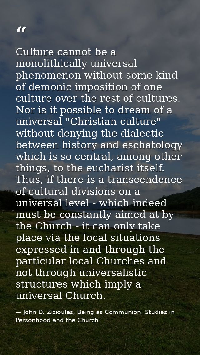 Culture cannot be a monolithically universal phenomenon without some kind of demonic imposition of one culture over the  — John D. Zizioulas, Being as Communion: Studies in Personhood and the Church