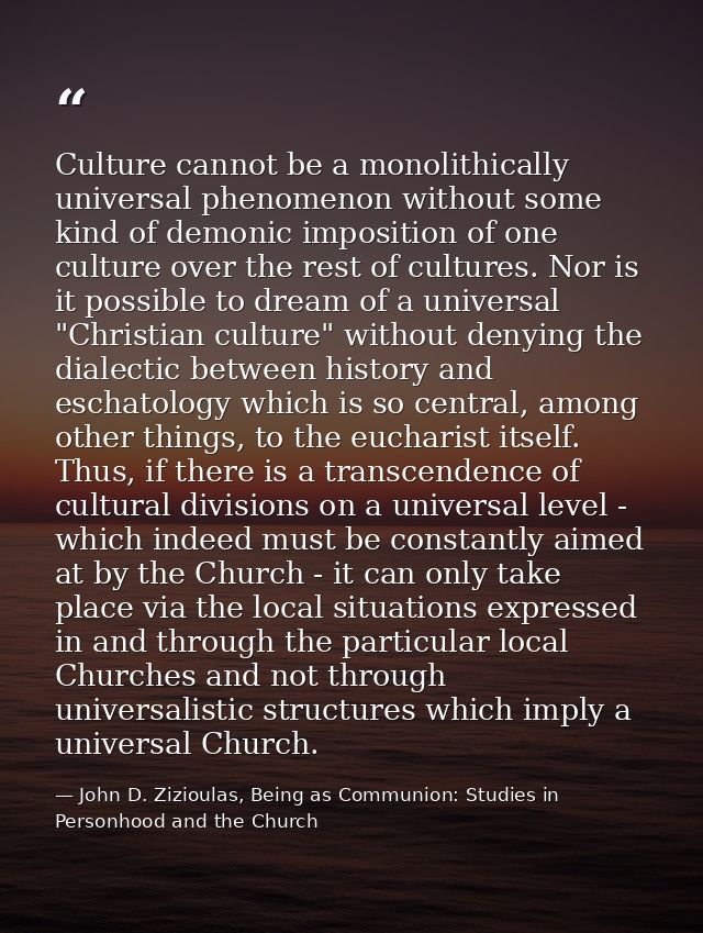Culture cannot be a monolithically universal phenomenon without some kind of demonic imposition of one culture over the  — John D. Zizioulas, Being as Communion: Studies in Personhood and the Church